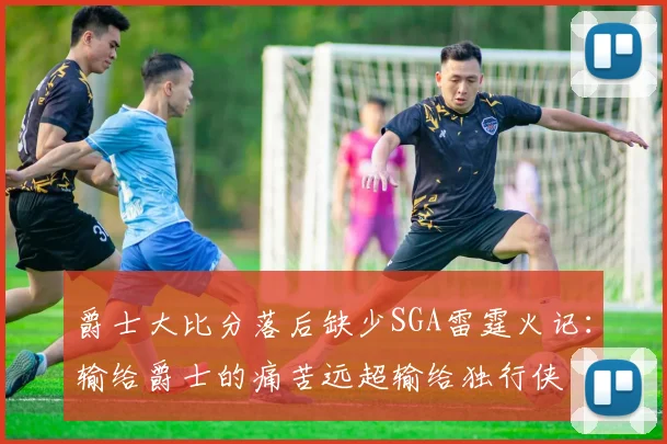 爵士大比分落后缺少SGA雷霆火记：输给爵士的痛苦远超输给独行侠
