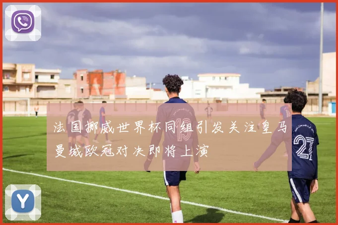 法国挪威世界杯同组引发关注皇马曼城欧冠对决即将上演