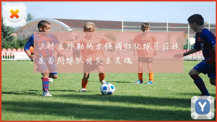 沙特主帅勒纳尔强调归化球员应适度否则球队将失去灵魂