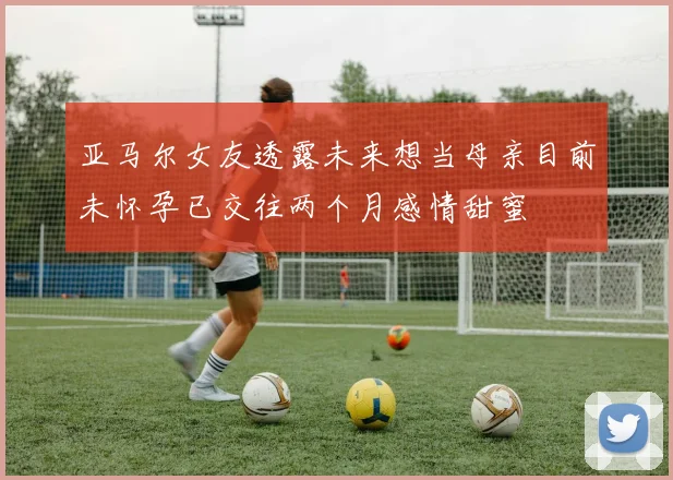 亚马尔女友透露未来想当母亲目前未怀孕已交往两个月感情甜蜜