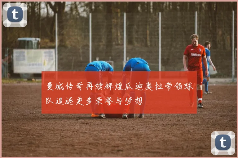 曼城传奇再续辉煌瓜迪奥拉带领球队追逐更多荣誉与梦想