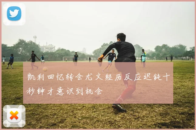 凯利回忆转会尤文经历反应迟钝十秒钟才意识到机会