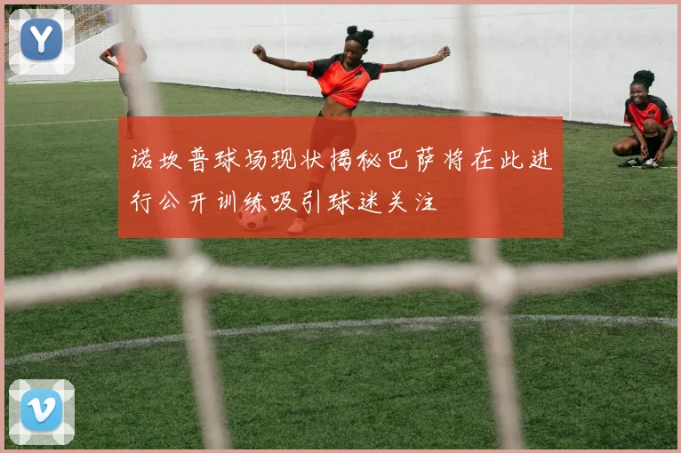 诺坎普球场现状揭秘巴萨将在此进行公开训练吸引球迷关注