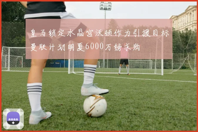 皇马锁定水晶宫沃顿作为引援目标曼联计划明夏6000万镑求购