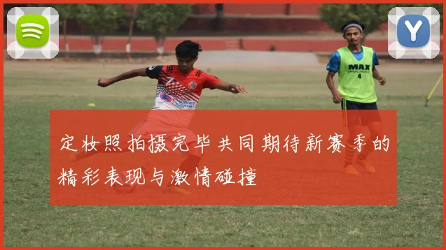 定妆照拍摄完毕共同期待新赛季的精彩表现与激情碰撞
