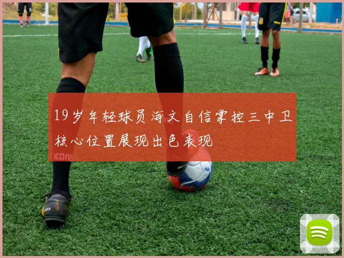 19岁年轻球员海文自信掌控三中卫核心位置展现出色表现