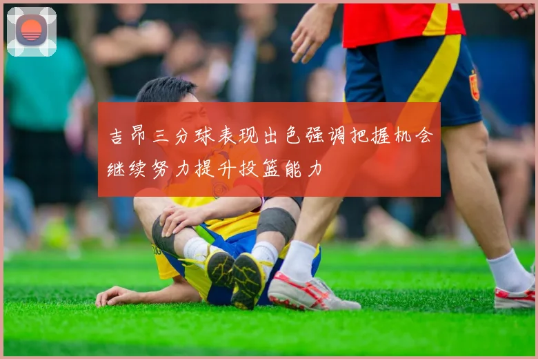 吉昂三分球表现出色强调把握机会继续努力提升投篮能力