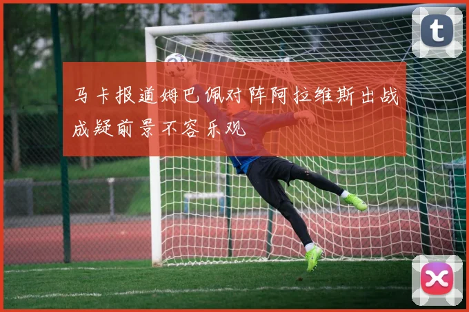 马卡报道姆巴佩对阵阿拉维斯出战成疑前景不容乐观