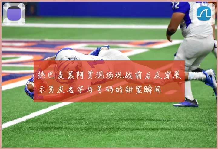 热巴羡慕阿贾现场观战前后反穿展示男友名字与号码的甜蜜瞬间
