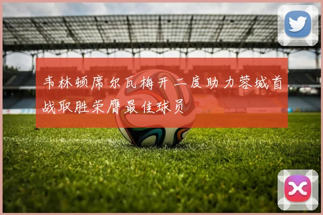 韦林顿席尔瓦梅开二度助力蓉城首战取胜荣膺最佳球员
