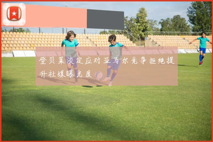 登贝莱淡定应对亚马尔竞争拒绝提升社媒曝光度