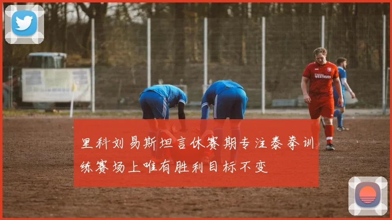 里科刘易斯坦言休赛期专注泰拳训练赛场上唯有胜利目标不变