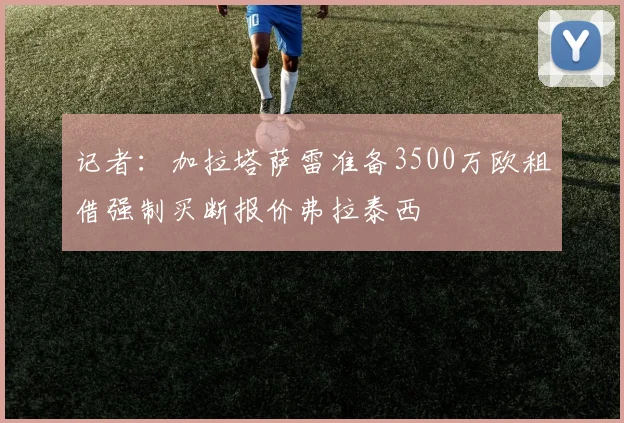 记者：加拉塔萨雷准备3500万欧租借强制买断报价弗拉泰西