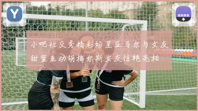 小吧社交秀精彩纷呈亚马尔与女友甜蜜互动胡梅尔斯女友惊艳亮相