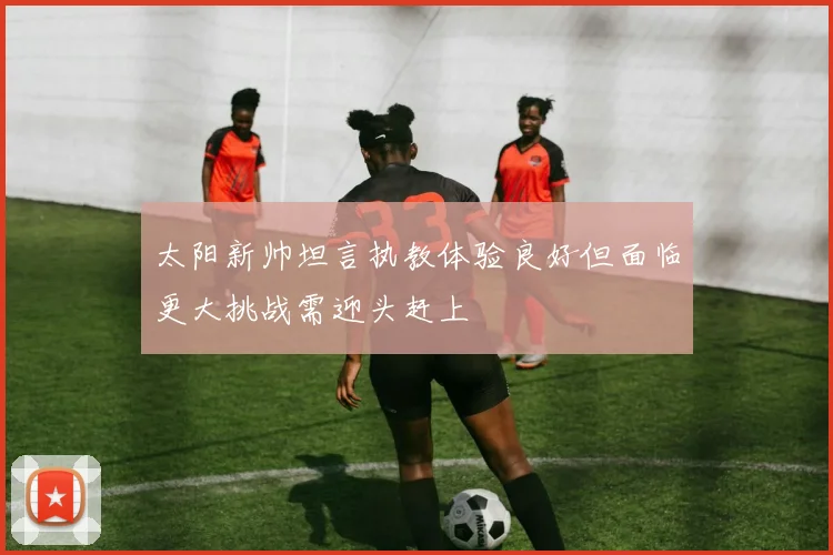 太阳新帅坦言执教体验良好但面临更大挑战需迎头赶上