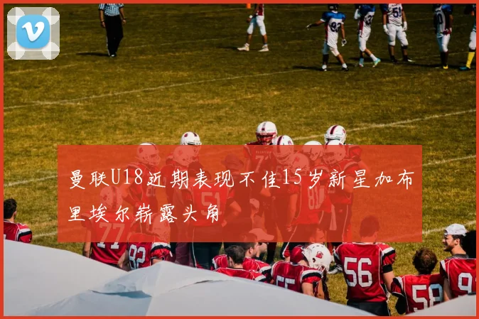 曼联U18近期表现不佳15岁新星加布里埃尔崭露头角