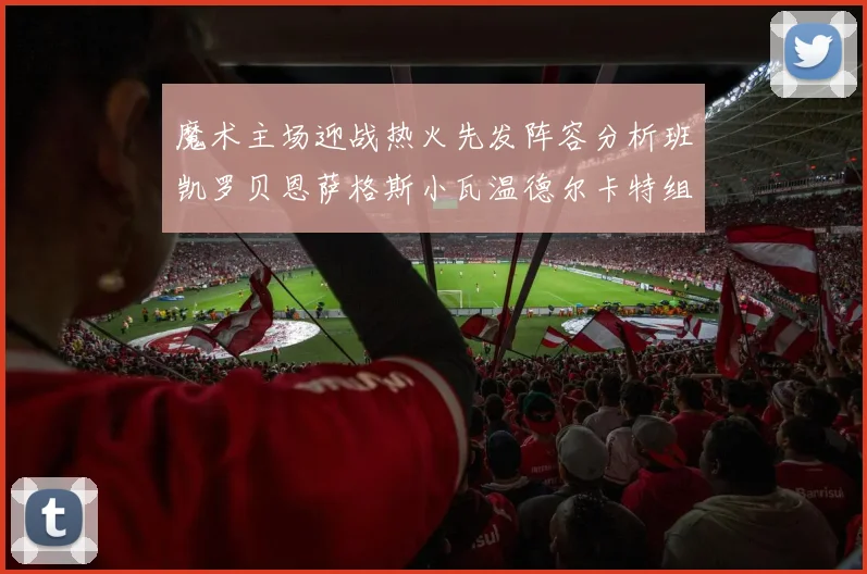 魔术主场迎战热火先发阵容分析班凯罗贝恩萨格斯小瓦温德尔卡特组合展现实力